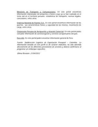 Ministerio de Transporte y Comunicaciones. En este portal encontrará
información relacionada con proyectos a futuro y que ya se han realizado en el
tema vial en el territorio peruano; estadísticas de transporte, normas legales,
concesiones, entre otros.

Empresa Nacional de Puertos S.A.: En este portal encontrará información de los
puertos, sus características físicas y capacidad de los mismos, movimiento de
carga, entre otros.

Corporación Peruana de Aeropuertos y Aviación Comercial. En este portal podrá
consultar información de aeronavegación y servicios aeroportuarios del país.

Perú info. En este portal podrá encontrar información general de Perú.

Fuente: Subdirección Logística de Exportación Proexport – Colombia. La
información incluida en este perfil es de carácter indicativo, ha sido obtenida
directamente de los diferentes prestatarios de servicios y deberá confirmarse al
programar un embarque específico.

Última Revisión: 21/04/2012
 