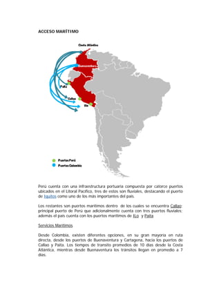 ACCESO MARÍTIMO




Perú cuenta con una infraestructura portuaria compuesta por catorce puertos
ubicados en el Litoral Pacífico, tres de estos son fluviales, destacando el puerto
de Iquitos como uno de los más importantes del país.

Los restantes son puertos marítimos dentro de los cuales se encuentra Callao;
principal puerto de Perú que adicionalmente cuenta con tres puertos fluviales;
además el país cuenta con los puertos marítimos de ILo y Paita

Servicios Marítimos

Desde Colombia, existen diferentes opciones, en su gran mayoría en ruta
directa, desde los puertos de Buenaventura y Cartagena, hacia los puertos de
Callao y Paita. Los tiempos de transito promedios de 10 días desde la Costa
Atlántica, mientras desde Buenaventura los tránsitos llegan en promedio a 7
días.
 