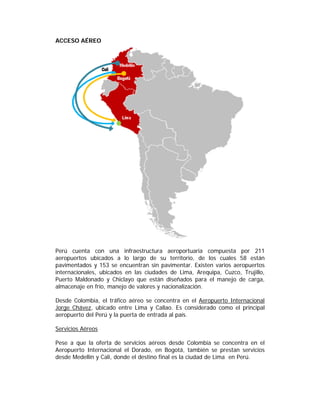 ACCESO AÉREO




Perú cuenta con una infraestructura aeroportuaria compuesta por 211
aeropuertos ubicados a lo largo de su territorio, de los cuales 58 están
pavimentados y 153 se encuentran sin pavimentar. Existen varios aeropuertos
internacionales, ubicados en las ciudades de Lima, Arequipa, Cuzco, Trujillo,
Puerto Maldonado y Chiclayo que están diseñados para el manejo de carga,
almacenaje en frío, manejo de valores y nacionalización.

Desde Colombia, el tráfico aéreo se concentra en el Aeropuerto Internacional
Jorge Chávez, ubicado entre Lima y Callao. Es considerado como el principal
aeropuerto del Perú y la puerta de entrada al país.

Servicios Aéreos

Pese a que la oferta de servicios aéreos desde Colombia se concentra en el
Aeropuerto Internacional el Dorado, en Bogotá, también se prestan servicios
desde Medellín y Cali, donde el destino final es la ciudad de Lima en Perú.
 
