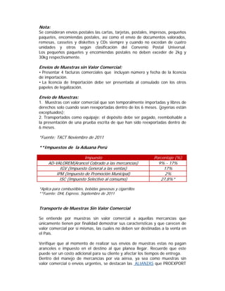 Nota:
Se consideran envíos postales las cartas, tarjetas, postales, impresos, pequeños
paquetes, encomiendas postales, así como el envío de documentos valorados,
remesas, cassetes y diskettes y CDs siempre y cuando no excedan de cuatro
unidades y otros según clasificación del Convenio Postal Universal.
Los pequeños paquetes y encomiendas postales no deben exceder de 2kg y
30kg respectivamente.

Envíos de Muestras sin Valor Comercial:
• Presentar 4 facturas comerciales que incluyan número y fecha de la licencia
de importación.
• La licencia de Importación debe ser presentada al consulado con los otros
papeles de legalización.

Envío de Muestras:
1. Muestras con valor comercial que son temporalmente importadas y libres de
derechos solo cuando sean reexportadas dentro de los 6 meses. (joyerías están
exceptuados);
2. Transportados como equipaje: el depósito debe ser pagado, reembolsable a
la presentación de una prueba escrita de que han sido reexportadas dentro de
6 meses.

*Fuente: TACT Noviembre de 2011

**Impuestos de la Aduana Perú

                       Impuesto                               Porcentaje (%)
     AD-VALOREM(Arancel Cobrado a las mercancías)               9% - 17%
           IGV (Impuesto General a las ventas)                     17%
         IPM (Impuesto de Promoción Municipal)                      2%
           ISC (Impuesto Selectivo al consumo)                   27,8%*

*Aplica para combustibles, bebidas gaseosas y cigarrillos
**Fuente: DHL Express. Septiembre de 2011


Transporte de Muestras Sin Valor Comercial

Se entiende por muestras sin valor comercial a aquellas mercancías que
únicamente tienen por finalidad demostrar sus características y que carecen de
valor comercial por sí mismas, las cuales no deben ser destinadas a la venta en
el País.

Verifique que al momento de realizar sus envíos de muestras estas no pagan
aranceles e impuesto en el destino al que planea llegar. Recuerde que este
puede ser un costo adicional para su cliente y afectar los tiempos de entrega.
Dentro del manejo de mercancías por vía aérea, ya sea como muestras sin
valor comercial o envíos urgentes, se destacan las ALIANZAS que PROEXPORT
 