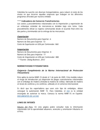 Colombia ha suscrito con diversas transportadoras, para reducir el costo de los
envíos en que incurren aquellas empresas que trabajan en los diferentes
programas ofrecidos por nuestra entidad.

*** Indicadores de Comercio Transfronterizo
Los costos y procedimientos relacionados con la importación y exportación de
un embarque estándar de mercancías se detallan bajo este tema. Cada
procedimiento oficial se registra comenzando desde el acuerdo final entre las
dos partes y terminando con la entrega de las mercancías.

Exportación
Número de Documentos para Exportar: 6
Número de Días para Exportar: 12
Costo de Exportación en US$ por Contenedor: 860

Importación
Número de Documentos para Importar: 8
Número de Días para Importar: 17
Costo de Importación en US$ por Contenedor: 880
***Fuente: Doing Business. 2012


NORMATIVIDAD FITOSANITARIA

Exigencia Cumplimiento de la Norma Internacional de Protección
Fitosanitaria.

Perú aplica la norma NIMF-15 desde el 1 de junio de 2005. Esta medida reduce
el riesgo de introducción y/o dispersión de plagas cuarentenarias relacionadas
con el embalaje de madera (incluida la madera de estiba), fabricado de madera
en bruto de coníferas y no coníferas, utilizado en el comercio internacional.

Es decir que los exportadores que usen este tipo de embalajes, deben
conseguir la autorización NIMF 15. Para Colombia, el ICA es la entidad
encargada de autorizar la marca. Conozca la norma NIMF-15 en Español:
DOCUMENTOS DE LA FAO


LINKS DE INTERÉS

Aduana del Perú. En esta página podrá consultar toda la información
relacionada con la operatividad aduanera, aranceles y orientación tributaria en
el Perú.
 
