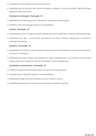 Habilidade para fazer planos e desenvolver processos;
Capacidade para se preparar bem diante de projetos e trabalhos a serem executados, de nindo etapas,
métodos e meios necessários.
Entusiasmo e motivação - Pontuação - 35
Habilidade para motivar pessoas com dinamismo, entusiasmo e descontração;
Tendência a agir de forma estimulante e com empolgação.
Carisma - Pontuação - 35
Habilidade para atrair, contagiar e envolver pessoas pela maneira agradável, simpática e destacada de agir;
Capacidade para agir e se comunicar naturalmente de forma cativante, despertando o interesse e
admiração das pessoas.
Disciplina - Pontuação - 34
Capacidade de se manter focado nas tarefas necessárias para concretização de uma meta sem se desviar e
sem perder a motivação;
Habilidade para seguir adiante com obediência às regras, planejamentos e com rmeza e determinação,
mesmo diante de circunstâncias adversas, dificuldades e rotinas desgastantes.
Conciliação e consentimento - Pontuação - 32
Tendência a negociar de forma diplomática com pensamento ganha-ganha;
Facilidade para compartilhar decisões e responsabilidades;
Habilidade para agir de forma conciliadora e buscar consenso comum;
Habilidade para promover a harmonia e a pacificação em ambientes e grupos.
10 de 19
 