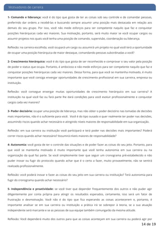 Motivadores de carreira
1- Comando e liderança: você é do tipo que gosta de ter as coisas sob seu controle e de comandar pessoas,
preferindo dar ordens a recebê-las e buscando sempre assumir uma posição mais destacada em relação aos
demais do seu grupo. Por isso, você não mede esforços para ser competente naquilo que faz e conquistar
posições hierárquicas cada vez maiores. Sua motivação, portanto, será muito maior se você ocupar cargos ou
assumir projetos nos quais você tenha uma posição de comando, supervisão, coordenação ou liderança.
Re exão: na carreira escolhida, você ocupará um cargo ou assumirá um projeto no qual você terá a oportunidade
de ocupar uma posição hierárquica de maior destaque, comandando pessoas subordinadas a você?
2- Crescimento hierárquico: você é do tipo que gosta de ser reconhecido e comprovar o seu valor pela posição
de poder e status que ocupa. Portanto, é ambicioso e não mede esforços para ser competente naquilo que faz e
conquistar posições hierárquicas cada vez maiores. Dessa forma, para que você se mantenha motivado, é muito
importante que você consiga enxergar oportunidades de crescimento pro ssional em sua carreira, empresa ou
instituição.
Re exão: você consegue enxergar muitas oportunidades de crescimento hierárquico em sua carreira? A
instituição na qual você faz ou fará parte lhe dará condições para você evoluir pro ssionalmente e conquistar
cargos cada vez maiores?
3- Poder decisório: ocupar uma posição de liderança, mas não obter o poder decisório nas tomadas de decisões
mais importantes, não é o su ciente para você. Você é do tipo ousado e quer realmente ter poder nas decisões,
assumindo riscos quando achar necessário e atingindo níveis maiores de responsabilidade em sua organização.
Re exão: em sua carreira ou instituição você participará e terá poder nas decisões mais importantes? Poderá
correr riscos quando achar necessário? Assumirá níveis maiores de responsabilidade?
4- Autonomia: você gosta de ter o controle das situações e de poder fazer as coisas do seu jeito. Portanto, para
que você se mantenha motivado é muito importante que você tenha autonomia em sua carreira ou na
organização da qual faz parte. Se você simplesmente tiver que seguir um cronograma pré-estabelecido e não
puder inovar ou fugir do protocolo quando achar que é o certo a fazer, muito provavelmente, não se sentirá
realizado profissionalmente.
Re exão: você poderá inovar e fazer as coisas do seu jeito em sua carreira ou instituição? Terá autonomia para
fugir do cronograma quando achar necessário?
5- Independência e proatividade: se você tiver que depender frequentemente dos outros e não puder agir
diligentemente por conta própria para atingir os resultados esperados, certamente, isso será um fator de
frustração e desmotivação. Você não é do tipo que ca esperando as coisas acontecerem e, portanto, é
importante analisar se em sua carreira ou instituição a prática irá se sobrepor à teoria, se a sua atuação
independente será marcante e se as pessoas de sua equipe também comungarão da mesma atitude.
Re exão: Você dependerá muito dos outros para que as coisas aconteçam em sua carreira ou poderá agir por
14 de 19
 