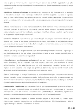 conta própria de forma frequente e determinante para alcançar os resultados esperados? Suas ações
independentes terão uma expressividade marcante? Você terá que se prender mais à teoria ou poderá se dedicar
mais à prática?
6- Ambientes dinâmicos e funcionais: ser competente tem a ver com ser ágil, e ciente e atingir os resultados
no menor tempo possível. E como é assim que você mantém e evolui o seu posto, o seu senso de urgência é
acima da média e você realmente se preocupa com os prazos a serem cumpridos. Resta saber, portanto, se a sua
carreira ou instituição irá lhe fornecer as condições necessárias para que as coisas aconteçam de forma rápida e
eficiente.
Re exão: você consegue ver as coisas acontecendo de forma rápida e e ciente em sua carreira ou instituição?
Você terá condições de construir ou de trabalhar com uma equipe composta de pessoas dinâmicas e
acostumadas a tomar providências imediatas? A tecnologia e metodologia utilizadas o ajudarão a ganhar tempo?
Os equipamentos estarão sempre funcionando?
7- Desa os constantes: nada melhor do que um desa o após o outro para você. Parece, inclusive, que as
palavras “fugir”, “relutar” e “procrastinar” sumiram do seu dicionário. Assim, você é do tipo que gosta de vencer
grandes obstáculos e conquistar novos troféus. Obviamente, é importante analisar se a sua carreira ou instituição
irão lhe propor constantemente novos desafios.
Re exão: você consegue se imaginar vencendo novos desa os com frequência em sua carreira? A organização da
qual você fará parte é do tipo que propõe metas desa adoras? Você se sente motivado quando imagina os
obstáculos e barreiras que deverão ser superados?
8- Reconhecimento por dinamismo e resultados: você sabe que é somente sendo competente e cobrando a
mesma competência de seus liderados, que você provará o seu valor, será reconhecido e crescerá
pro ssionalmente. Por isso, você costuma impor um ritmo mais dinâmico e concentra as suas ações nos
objetivos a serem atingidos e na solução dos problemas. Obviamente, você se sentirá motivado se for
reconhecido por esse dinamismo e por sua contribuição nos resultados obtidos.
Re exão: você consegue se enxergar contribuindo de forma determinante para o alcance dos resultados e
objetivos esperados em sua carreira ou organização? Você se vê sendo reconhecido constantemente por seu
dinamismo e competência? A sua empresa ou organização lhe dará condições para que você atinja os resultados
esperados? Você trabalhará com pessoas competentes em sua equipe?
9- Exclusividade e pioneirismo: você certamente não é do tipo que se contenta em ser mais um no meio de
muitos. Está sempre em busca de ocupar uma posição de destaque e isso tem a ver com chegar na frente, ser o
primeiro ou ser o único. Vale analisar se a sua carreira irá lhe permitir desbravar o desconhecido, explorar novos
horizontes e conquistar categorias, representações ou posições com caráter de exclusividade.
Re exão: você se imagina chegando na frente e ocupando posições de destaque em sua carreira? Poderá
explorar novos horizontes e conquistar uma posição de exclusividade em determinada categoria, região ou
negócio? Conseguirá se tornar o único no meio de muitos?
15 de 19
 
