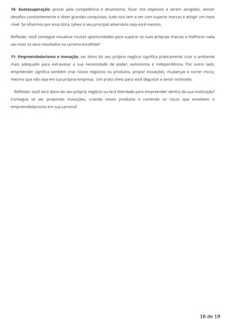 10- Autossuperação: prezar pela competência e dinamismo, focar nos objetivos a serem atingidos, vencer
desa os constantemente e obter grandes conquistas, tudo isso tem a ver com superar marcas e atingir um novo
nível. Se olharmos por essa ótica, talvez o seu principal adversário seja você mesmo.
Re exão: você consegue visualizar muitas oportunidades para superar as suas próprias marcas e melhorar cada
vez mais os seus resultados na carreira escolhida?
11- Empreendedorismo e inovação: ser dono do seu próprio negócio signi ca praticamente criar o ambiente
mais adequado para extravasar a sua necessidade de poder, autonomia e independência. Por outro lado,
empreender signi ca também criar novos negócios ou produtos, propor inovações, mudanças e correr riscos,
mesmo que não seja em sua própria empresa. Um prato cheio para você degustar e sentir motivado.
Re exão: você será dono do seu próprio negócio ou terá liberdade para empreender dentro da sua instituição?
Consegue se ver propondo inovações, criando novos produtos e correndo os riscos que envolvem o
empreendedorismo em sua carreira?
16 de 19
 