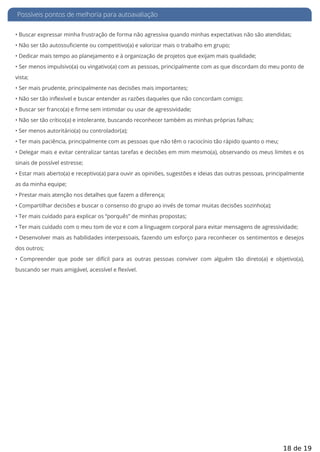 Possíveis pontos de melhoria para autoavaliação
• Buscar expressar minha frustração de forma não agressiva quando minhas expectativas não são atendidas;
• Não ser tão autossuficiente ou competitivo(a) e valorizar mais o trabalho em grupo;
• Dedicar mais tempo ao planejamento e à organização de projetos que exijam mais qualidade;
• Ser menos impulsivo(a) ou vingativo(a) com as pessoas, principalmente com as que discordam do meu ponto de
vista;
• Ser mais prudente, principalmente nas decisões mais importantes;
• Não ser tão inflexível e buscar entender as razões daqueles que não concordam comigo;
• Buscar ser franco(a) e firme sem intimidar ou usar de agressividade;
• Não ser tão crítico(a) e intolerante, buscando reconhecer também as minhas próprias falhas;
• Ser menos autoritário(a) ou controlador(a);
• Ter mais paciência, principalmente com as pessoas que não têm o raciocínio tão rápido quanto o meu;
• Delegar mais e evitar centralizar tantas tarefas e decisões em mim mesmo(a), observando os meus limites e os
sinais de possível estresse;
• Estar mais aberto(a) e receptivo(a) para ouvir as opiniões, sugestões e ideias das outras pessoas, principalmente
as da minha equipe;
• Prestar mais atenção nos detalhes que fazem a diferença;
• Compartilhar decisões e buscar o consenso do grupo ao invés de tomar muitas decisões sozinho(a);
• Ter mais cuidado para explicar os “porquês” de minhas propostas;
• Ter mais cuidado com o meu tom de voz e com a linguagem corporal para evitar mensagens de agressividade;
• Desenvolver mais as habilidades interpessoais, fazendo um esforço para reconhecer os sentimentos e desejos
dos outros;
• Compreender que pode ser difícil para as outras pessoas conviver com alguém tão direto(a) e objetivo(a),
buscando ser mais amigável, acessível e flexível.
18 de 19
 