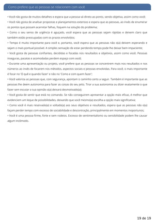Como prefere que as pessoas se relacionem com você
• Você não gosta de muitos detalhes e espera que a pessoa vá direto ao ponto, sendo objetiva, assim como você;
• Você não gosta de analisar propostas e planejamentos extensos e espera que as pessoas, ao invés de enumerar
os pontos que possam acarretar falhas, foquem na solução do problema;
• Como o seu senso de urgência é aguçado, você espera que as pessoas sejam rápidas e deixem claro que
também estão preocupadas com os prazos envolvidos;
• Tempo é muito importante para você e, portanto, você espera que as pessoas não o(a) deixem esperando e
sejam o mais pontual possível. A simples sensação de estar perdendo tempo pode lhe deixar bem impaciente;
• Você gosta de pessoas con antes, decididas e focadas nos resultados e objetivos, assim como você. Pessoas
inseguras, pacatas e acomodadas perdem espaço com você;
• Durante uma apresentação ou projeto, você prefere que as pessoas se concentrem mais nos resultados e nos
números ao invés de focarem nos métodos, aspectos sociais e pessoas envolvidas. Para você, o mais importante
é focar no 'O quê e quando fazer' e não no 'Como e com quem fazer';
• Você valoriza as pessoas que, com segurança, apontam o caminho certo a seguir. Também é importante que as
pessoas lhe deem autonomia para fazer as coisas do seu jeito. Tirar a sua autonomia ou dizer exatamente o que
fazer sem escutar a sua opinião o(a) deixará desmotivado(a);
• Você gosta de sentir que está no comando. Se não conseguirem apresentar a opção mais e caz, é melhor que
evidenciem um leque de possibilidades, deixando que você mesmo(a) escolha a opção mais significativa;
• Como você é mais reservado(a) e voltado(a) aos seus objetivos e resultados, espera que as pessoas não o(a)
façam perder tempo com excesso de sociabilidade e descontração, principalmente em momentos inoportunos;
• Você é uma pessoa rme, forte e sem rodeios. Excesso de sentimentalismo ou sensibilidade podem lhe causar
algum incômodo.
19 de 19
 