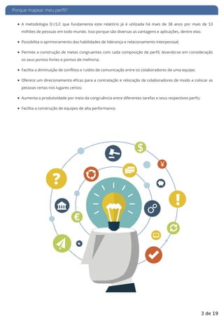 Porque mapear meu perfil?
A metodologia D.I.S.C que fundamenta este relatório já é utilizada há mais de 38 anos por mais de 53
milhões de pessoas em todo mundo. Isso porque são diversas as vantagens e aplicações, dentre elas:
Possibilita o aprimoramento das habilidades de liderança e relacionamento interpessoal;
Permite a construção de metas congruentes com cada composição de per l, levando-se em consideração
os seus pontos fortes e pontos de melhoria;
Facilita a diminuição de conflitos e ruídos de comunicação entre os colaboradores de uma equipe;
Oferece um direcionamento e caz para a contratação e relocação de colaboradores de modo a colocar as
pessoas certas nos lugares certos;
Aumenta a produtividade por meio da congruência entre diferentes tarefas e seus respectivos perfis;
Facilita a construção de equipes de alta performance.
3 de 19
 