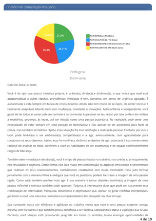 Gráfico de composição dos perfis
Perfil geral
Dominante
Gabriele Zatta Lorenzet,
Você é do tipo que possui iniciativa própria, é prático(a), direto(a) e dinâmico(a), o que indica que você está
acostumado(a) a ações rápidas, providências imediatas e tem, portanto, um senso de urgência aguçado. É
audacioso(a) e está sempre em busca de novos desa os. Assim, não tem receio de se expor, de correr riscos e é
facilmente adaptável, lidando bem com mudanças, novidades e inovações. Autocon ante e independente, você
gosta de ter todas as coisas sob seu controle e de comandar as pessoas ao seu redor, por isso prefere dar ordens
a recebê-las, podendo, às vezes, até ser visto(a) como uma pessoa autoritária. Na realidade, você sente uma
necessidade de estar sempre em uma posição de dominância e não apenas de ter autonomia para fazer as
coisas, mas também de fazê-las rápido. Essa situação lhe traz satisfação e realização pessoal. Contudo, por outro
lado, pode levá-lo(a) a ser ambicioso(a), competitivo(a) e a agir, eventualmente, com agressividade para
conquistar os seus objetivos. Assim, essa forma direta, dinâmica e objetiva de agir, associada à sua maneira mais
racional de analisar os fatos, conferem a você as habilidades de ser assertivo(a) e de ocupar confortavelmente
cargos de liderança.
Também determinado(a) e decidido(a), você é o tipo de pessoa focada no trabalho, nas tarefas e, principalmente,
nos resultados e objetivos. Desta forma, não leva muito em consideração os aspectos emocionais e sentimentais
que rodeiam os seus relacionamentos, normalmente construídos sem muita intimidade. Esse jeito formal,
juntamente com a maneira rme e enérgica que você se posiciona, podem lhe trazer a imagem de uma pessoa
rígida. Como você também prefere mais agir à sua maneira e tomar decisões sozinho(a), a imagem de uma
pessoa in exível e teimosa também pode aparecer. Todavia, é interessante dizer que pode ser justamente essa
combinação de intensidade, franqueza, dinamismo e objetividade que, apesar de gerar con itos interpessoais,
garantem a você uma natureza realizadora e empreendedora tão desejada nos dias de hoje.
Sua constante busca por e ciência e agilidade no trabalho revela que você é uma pessoa exigente consigo
mesma, com os outros e que também possui tendência a ser vaidosa, valorizando o status e a posição que ocupa.
Portanto, você sempre está procurando progredir em todos os sentidos, busca enxergar oportunidades de
4 de 19
 