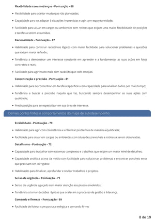 Flexibilidade com mudanças - Pontuação - 88
Flexibilidade para aceitar mudanças não planejadas;
Capacidade para se adaptar à situações imprevistas e agir com espontaneidade;
Facilidade para atuar em cargos ou ambientes sem rotinas que exijam uma maior exibilidade de posições
e tarefas a serem assumidas.
Racionalidade - Pontuação - 87
Habilidade para construir raciocínios lógicos com maior facilidade para solucionar problemas e questões
que exijam maior reflexão;
Tendência a demonstrar um interesse constante em aprender e a fundamentar as suas ações em fatos
concretos e reais;
Facilidade para agir muito mais com razão do que com emoção.
Concentração e precisão - Pontuação - 81
Habilidade para se concentrar em tarefas específicas com capacidade para analisar dados por mais tempo;
Tendência a buscar a precisão naquilo que faz, buscando sempre desempenhar as suas ações com
qualidade;
Predisposição para se especializar em sua área de interesse.
Demais pontos fortes e comportamentos do mapa de autodesempenho
Estabilidade - Pontuação - 79
Habilidade para agir com consistência e enfrentar problemas de maneira equilibrada;
Facilidade para atuar em cargos ou ambientes com situações previsíveis e rotinas a serem observadas.
Detalhismo - Pontuação - 72
Capacidade para trabalhar com sistemas complexos e trabalhos que exijam um maior nível de detalhes;
Capacidade analítica acima da média com facilidade para solucionar problemas e encontrar possíveis erros
que precisam ser corrigidos;
Habilidades para finalizar, aprofundar e revisar trabalhos e projetos.
Senso de urgência - Pontuação - 71
Senso de urgência aguçado com maior atenção aos prazos envolvidos;
Tendência a tomar decisões rápidas que aceleram o processo de gestão e liderança.
Comando e firmeza - Pontuação - 69
Facilidade de liderar com postura enérgica e comando firme;
8 de 19
 