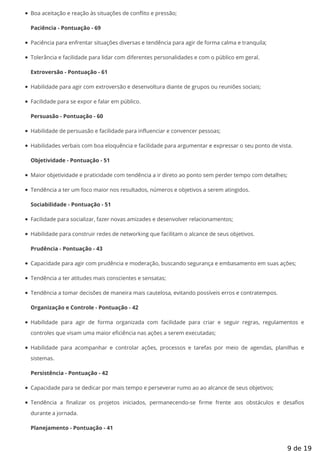 Boa aceitação e reação às situações de conflito e pressão;
Paciência - Pontuação - 69
Paciência para enfrentar situações diversas e tendência para agir de forma calma e tranquila;
Tolerância e facilidade para lidar com diferentes personalidades e com o público em geral.
Extroversão - Pontuação - 61
Habilidade para agir com extroversão e desenvoltura diante de grupos ou reuniões sociais;
Facilidade para se expor e falar em público.
Persuasão - Pontuação - 60
Habilidade de persuasão e facilidade para influenciar e convencer pessoas;
Habilidades verbais com boa eloquência e facilidade para argumentar e expressar o seu ponto de vista.
Objetividade - Pontuação - 51
Maior objetividade e praticidade com tendência a ir direto ao ponto sem perder tempo com detalhes;
Tendência a ter um foco maior nos resultados, números e objetivos a serem atingidos.
Sociabilidade - Pontuação - 51
Facilidade para socializar, fazer novas amizades e desenvolver relacionamentos;
Habilidade para construir redes de networking que facilitam o alcance de seus objetivos.
Prudência - Pontuação - 43
Capacidade para agir com prudência e moderação, buscando segurança e embasamento em suas ações;
Tendência a ter atitudes mais conscientes e sensatas;
Tendência a tomar decisões de maneira mais cautelosa, evitando possíveis erros e contratempos.
Organização e Controle - Pontuação - 42
Habilidade para agir de forma organizada com facilidade para criar e seguir regras, regulamentos e
controles que visam uma maior eficiência nas ações a serem executadas;
Habilidade para acompanhar e controlar ações, processos e tarefas por meio de agendas, planilhas e
sistemas.
Persistência - Pontuação - 42
Capacidade para se dedicar por mais tempo e perseverar rumo ao ao alcance de seus objetivos;
Tendência a nalizar os projetos iniciados, permanecendo-se rme frente aos obstáculos e desa os
durante a jornada.
Planejamento - Pontuação - 41
9 de 19
 