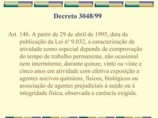 Decreto 3048/99
Art. 146. A partir de 29 de abril de 1995, data da
publicação da Lei nº 9.032, a caracterização de
atividade como especial depende de comprovação
do tempo de trabalho permanente, não ocasional
nem intermitente, durante quinze, vinte ou vinte e
cinco anos em atividade com efetiva exposição a
agentes nocivos químicos, físicos, biológicos ou
associação de agentes prejudiciais à saúde ou à
integridade física, observada a carência exigida.
 