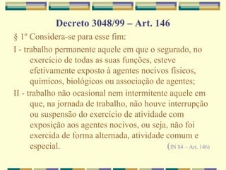 Decreto 3048/99 – Art. 146
§ 1º Considera-se para esse fim:
I - trabalho permanente aquele em que o segurado, no
exercício de todas as suas funções, esteve
efetivamente exposto à agentes nocivos físicos,
químicos, biológicos ou associação de agentes;
II - trabalho não ocasional nem intermitente aquele em
que, na jornada de trabalho, não houve interrupção
ou suspensão do exercício de atividade com
exposição aos agentes nocivos, ou seja, não foi
exercida de forma alternada, atividade comum e
especial. (IN 84 – Art. 146)
 