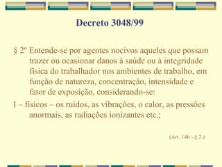 Decreto 3048/99
§ 2º Entende-se por agentes nocivos aqueles que possam
trazer ou ocasionar danos à saúde ou à integridade
física do trabalhador nos ambientes de trabalho, em
função de natureza, concentração, intensidade e
fator de exposição, considerando-se:
I – físicos – os ruídos, as vibrações, o calor, as pressões
anormais, as radiações ionizantes etc.;
(Art. 146 - § 2.)
 