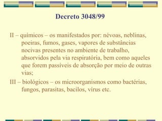 Decreto 3048/99
II – químicos – os manifestados por: névoas, neblinas,
poeiras, fumos, gases, vapores de substâncias
nocivas presentes no ambiente de trabalho,
absorvidos pela via respiratória, bem como aqueles
que forem passíveis de absorção por meio de outras
vias;
III – biológicos – os microorganismos como bactérias,
fungos, parasitas, bacilos, vírus etc.
 