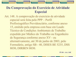 Da Comprovação do Exercício de Atividade
Especial
Art. 148. A comprovação do exercício de atividade
especial será feita pelo PPP – Perfil
Profissiográfico Previdenciário, conforme anexo
15, emitido pela empresa com base em Laudo
Técnico de Condições Ambientais de Trabalho
expedido por Médico do Trabalho ou Engenheiro
de Segurança conforme anexo XV - ou
alternativamente, até 30 de junho de 2003, pelo
Formulário, antigo SB - 40, DISES BE 5235, DSS
8030, DIRBEN 8030.
IN 84 - Art. 148
 
