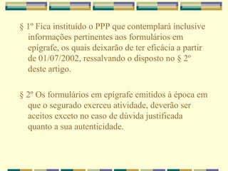 § 1º Fica instituído o PPP que contemplará inclusive
informações pertinentes aos formulários em
epígrafe, os quais deixarão de ter eficácia a partir
de 01/07/2002, ressalvando o disposto no § 2º
deste artigo.
§ 2º Os formulários em epígrafe emitidos à época em
que o segurado exerceu atividade, deverão ser
aceitos exceto no caso de dúvida justificada
quanto a sua autenticidade.
 