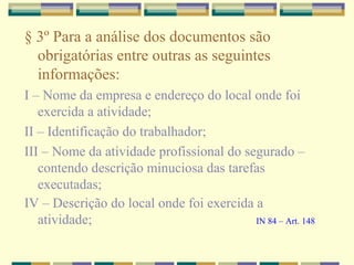 § 3º Para a análise dos documentos são
obrigatórias entre outras as seguintes
informações:
I – Nome da empresa e endereço do local onde foi
exercida a atividade;
II – Identificação do trabalhador;
III – Nome da atividade profissional do segurado –
contendo descrição minuciosa das tarefas
executadas;
IV – Descrição do local onde foi exercida a
atividade; IN 84 – Art. 148
 