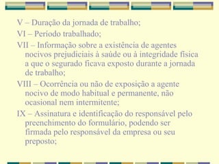 V – Duração da jornada de trabalho;
VI – Período trabalhado;
VII – Informação sobre a existência de agentes
nocivos prejudiciais à saúde ou à integridade física
a que o segurado ficava exposto durante a jornada
de trabalho;
VIII – Ocorrência ou não de exposição a agente
nocivo de modo habitual e permanente, não
ocasional nem intermitente;
IX – Assinatura e identificação do responsável pelo
preenchimento do formulário, podendo ser
firmada pelo responsável da empresa ou seu
preposto;
 