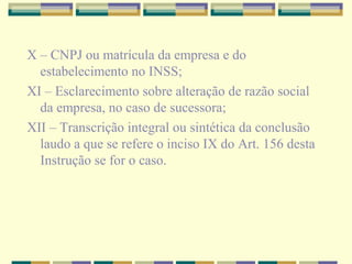X – CNPJ ou matrícula da empresa e do
estabelecimento no INSS;
XI – Esclarecimento sobre alteração de razão social
da empresa, no caso de sucessora;
XII – Transcrição integral ou sintética da conclusão
laudo a que se refere o inciso IX do Art. 156 desta
Instrução se for o caso.
 