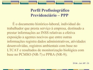 É o documento histórico-laboral, individual do
trabalhador que presta serviço à empresa, destinado a
prestar informações ao INSS relativas a efetiva
exposição a agentes nocivos que entre outras
informações registra dados administrativos, atividades
desenvolvidas, registros ambientais com base no
LTCAT e resultados de monitorização biológica com
base no PCMSO (NR-7) e PPRA (NR-9);
IN 84 – Art. 187 - VI
Perfil Profissiográfico
Previdenciário – PPP
 