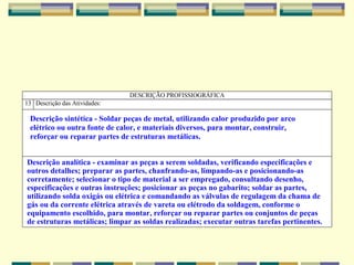 DESCRIÇÃO PROFISSIOGRÁFICA
13 Descrição das Atividades:
Descrição sintética - Soldar peças de metal, utilizando calor produzido por arco
elétrico ou outra fonte de calor, e materiais diversos, para montar, construir,
reforçar ou reparar partes de estruturas metálicas.
Descrição analítica - examinar as peças a serem soldadas, verificando especificações e
outros detalhes; preparar as partes, chanfrando-as, limpando-as e posicionando-as
corretamente; selecionar o tipo de material a ser empregado, consultando desenho,
especificações e outras instruções; posicionar as peças no gabarito; soldar as partes,
utilizando solda oxigás ou elétrica e comandando as válvulas de regulagem da chama de
gás ou da corrente elétrica através de vareta ou elétrodo da soldagem, conforme o
equipamento escolhido, para montar, reforçar ou reparar partes ou conjuntos de peças
de estruturas metálicas; limpar as soldas realizadas; executar outras tarefas pertinentes.
 
