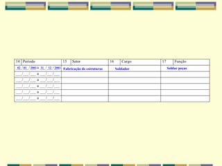 14 Período 15 Setor 16 Cargo 17 Função
___/___/___ a ___/___/___
___/___/___ a ___/___/___
___/___/___ a ___/___/___
___/___/___ a ___/___/___
___/___/___ a ___/___/___
___/___/___ a ___/___/___
02 01 2001 31 12 2001 Fabricação de estruturas Soldador Soldar peças
 