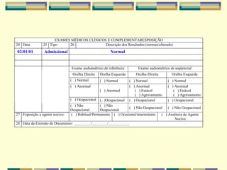 EXAMES MÉDICOS CLÍNICOS E COMPLEMENTARESPOSIÇÃO
24 Data 25 Tipo 26 Descrição dos Resultados (normas/alterado)
Exame audiométrico de referência: Exame audiométrico de seqüencial:
Orelha Direita Orelha Esquerda Orelha Direita Orelha Esquerda
( ) Normal ( ) Normal ( ) Normal ( ) Normal
( ) Anormal
( ) Anormal
( ) Anormal
( ) Estável
( ) Agravamento
( ) Anormal
( ) Estável
( ) Agravamento
( ) Ocupacional (.. )Ocupacional ( ) Ocupacional ( ) Ocupacional
( ) Não
Ocupacional
( ) Não
Ocupacional
( ) Não Ocupacional ( ) Não Ocupacional
27 Exposição a agente nocivo: ( ) Habitual/Permanente ( ) Ocasional/intermitente ( ) Ausência de Agente
Nocivo
28 Data da Emissão do Documento: _________/________/___________
02/01/01 Admissional Normal
 
