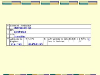 6 Nome do Trabalhador
7 DN.
8 SEXO
9 Admissão na
Empresa
10 CTPS 11 CAT emitida no período: SIM ( ) NÃO ( )
Data da Emissão: / / . Nº
Beltrano de Tal
01/02/1960
Masculino
02/01/2001 06.450/01-RS
X
 