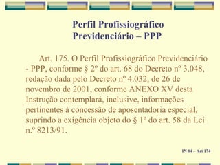 Perfil Profissiográfico
Previdenciário – PPP
Art. 175. O Perfil Profissiográfico Previdenciário
- PPP, conforme § 2º do art. 68 do Decreto nº 3.048,
redação dada pelo Decreto nº 4.032, de 26 de
novembro de 2001, conforme ANEXO XV desta
Instrução contemplará, inclusive, informações
pertinentes à concessão de aposentadoria especial,
suprindo a exigência objeto do § 1º do art. 58 da Lei
n.º 8213/91.
IN 84 – Art 174
 