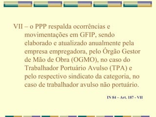 VII – o PPP respalda ocorrências e
movimentações em GFIP, sendo
elaborado e atualizado anualmente pela
empresa empregadora, pelo Órgão Gestor
de Mão de Obra (OGMO), no caso do
Trabalhador Portuário Avulso (TPA) e
pelo respectivo sindicato da categoria, no
caso de trabalhador avulso não portuário.
IN 84 – Art. 187 - VII
 