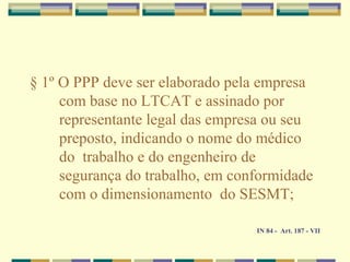 § 1º O PPP deve ser elaborado pela empresa
com base no LTCAT e assinado por
representante legal das empresa ou seu
preposto, indicando o nome do médico
do trabalho e do engenheiro de
segurança do trabalho, em conformidade
com o dimensionamento do SESMT;
IN 84 - Art. 187 - VII
 