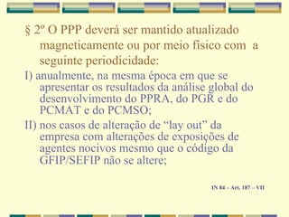 § 2º O PPP deverá ser mantido atualizado
magneticamente ou por meio físico com a
seguinte periodicidade:
I) anualmente, na mesma época em que se
apresentar os resultados da análise global do
desenvolvimento do PPRA, do PGR e do
PCMAT e do PCMSO;
II) nos casos de alteração de “lay out” da
empresa com alterações de exposições de
agentes nocivos mesmo que o código da
GFIP/SEFIP não se altere;
IN 84 – Art. 187 – VII
 