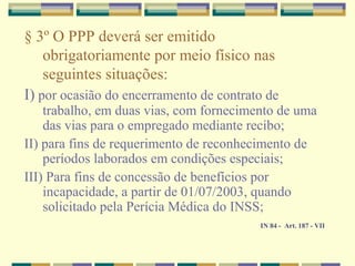 § 3º O PPP deverá ser emitido
obrigatoriamente por meio físico nas
seguintes situações:
I) por ocasião do encerramento de contrato de
trabalho, em duas vias, com fornecimento de uma
das vias para o empregado mediante recibo;
II) para fins de requerimento de reconhecimento de
períodos laborados em condições especiais;
III) Para fins de concessão de benefícios por
incapacidade, a partir de 01/07/2003, quando
solicitado pela Perícia Médica do INSS;
IN 84 - Art. 187 - VII
 