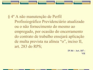 § 4º A não manutenção de Perfil
Profissiográfico Previdenciário atualizado
ou o não fornecimento do mesmo ao
empregado, por ocasião do encerramento
do contrato de trabalho ensejará aplicação
de multa prevista na alínea “o”, inciso II,
art. 283 do RPS;
IN 84 – Art. 187 -
VII
 