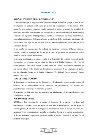 10
METODOLOGÍA.
DISEÑO – ENFOQUE DE LA INVESTIGACIÓN
La investigación que se propone realizar posee un enfoque cualitativo, porque se trata de una
investigación de carácter social, dado que el área de conocimiento son las ciencias de la
educación y se configura como un estudio humanístico, utiliza la recolección y análisis de
datos para responder a las preguntas de investigación y revelar sus resultados, implicaciones
e impactos en el proceso de interpretación. Siendo su característica su marco interpretativo,
como el interaccionismo, la fenomenología, la psicología de los constructos personales o la
teoría crítica, son aspectos que encajan técnica y metodológicamente en las ciencias de la
Educación Básica.
Es un estudio no experimental: Se realizará sin manipular en forma deliberada ninguna
variable, donde se observará los hechos tal y como se presentan en su contexto real o
empírico y en un tiempo determinado.
La presente investigación se originó a partir de la descripción del contexto observado por la
investigadora en el quinto año de educación básica de la Unidad Educativa “Dr. Gabriel
García Moreno” a los cuales asisten 23 niños entre 8 a 10 años, en donde se determinó de
qué manera influye el Rol familiar en el rendimiento académico de los estudiantes de quinto
año de educación básica en la Unidad Educativa “Dr. Gabriel García Moreno” Guano
periodo 2017-2018.
TIPO DE INVESTIGACIÓN
Se fundamenta en una investigación Diagnóstica – Exploratoria, ya que permite ordenar el
resultado de las observaciones de las conductas, las características, los factores, los
procedimientos y variables de fenómeno y hecho”.
Se aplicarán los siguientes tipos de acuerdo a una clasificación técnica-metodológica: por
los objetivos y el lugar.
POR LOS OBJETIVOS:
BÁSICA. - Esta investigación se dedica al desarrollo de la ciencia y al logro del
conocimiento científico en sí: los logros de este tipo de investigación, son las leyes de
carácter general. A este tipo de investigación, no le interesa cómo, ni en qué, se utilizan los
resultados, leyes o conocimientos por ella investigados, lo que si le interesa es determinar
un hecho, fenómeno o problema para descubrirlo y plantear alternativas de solución al
problema investigado.
 