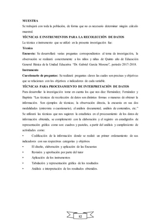 12
MUESTRA
Se trabajará con toda la población, de forma que no es necesario determinar ningún cálculo
muestral.
TÉCNICAS E INSTRUMENTOS PARA LA RECOLECCIÓN DE DATOS
La técnica e instrumento que se utilizó en la presente investigación fue:
Técnica
Encuesta: Se desarrollará varias preguntas correspondientes al tema de investigación, la
observación se realizará concretamente a los niños y niñas de Quinto año de Educación
General Básica de la Unidad Educativa “Dr. Gabriel García Moreno”, periodo 2017-2018.
Instrumento
Cuestionario de preguntas: Se realizará preguntas claves las cuales son precisas y objetivas
que se relacionan con los objetivos e indicadores de cada variable.
TÉCNICAS PARA PROCESAMIENTO DE INTERPRETACIÓN DE DATOS
Para desarrollar la investigación tome en cuenta los que nos dice Hernández; Fernández y
Baptista “Las técnicas de recolección de datos son distintas formas o maneras de obtener la
información. Son ejemplos de técnicas; la observación directa, la encuesta en sus dos
modalidades (entrevista o cuestionario), el análisis documental, análisis de contenidos, etc.”
Se utilizará las técnicas que nos sugieren la estadística en el procesamiento de los datos de
información obtenida, se complementó con la elaboración y el registro en estadígrafos de
representación gráfica como son: cuadros y pasteles, a partir del análisis y cumplimiento de
actividades como:
• Codificación de la información donde se realizó un primer ordenamiento de sus
indicadores con sus respectivas categorías y objetivos
• El diseño, elaboración y aplicación de las Encuestas
• Revisión y aprobación por parte del tutor
• Aplicación de los instrumentos
• Tabulación y representación gráfica de los resultados
• Análisis e interpretación de los resultados obtenidos.
 