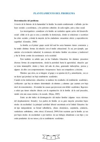 3
PLANTEAMIENTO DEL PROBLEMA
Determinación del problema
A través de la historia de la humanidad la familia ha estado condicionada e influida por las
leyes sociales y económicas, y los patrones culturales de cada región, país y clase social.
Los investigadores consideran a la familia un verdadero agente activo del desarrollo
social: célula en la que se crea y consolida la democracia, donde se solucionan o acentúan
las crisis sociales y donde la mayoría de los ciudadanos encuentran afecto y especialmente
seguridad. (Gonzales, 2008)
La familia es el primer grupo social del cual los seres humanos tienen conciencia y
ha tenido distintas formas de relación con el medio educacional. Es así, por ejemplo, que
anterior a la revolución industrial, la existencia del núcleo familiar era extenso y tradicional
y fue la forma común de coexistencia en la sociedad.
Pero también es sabido que, en las Unidades Educativas los alumnos presentan
diversas formas de comportamiento, desde la pasividad hasta la agresividad, situación que
se torna inmanejable dentro y fuera del aula de clase, generando indisciplina, pereza y
algunos de ellos con comportamientos irrespetuosos hacia sus compañeros y docente.
Mientras que otros, no se integran al grupo o se apartan de él y, naturalmente, eso es
un factor que produce un bajo rendimiento académico.
Cuando en las instituciones educativas se analizan los resultados de rendimiento académico,
verificamos que hay un número determinado de alumnos y alumnas que cuentan con bajo
nivel de conocimientos. Al estudiar las causas que provocan este déficit académico, llegamos
a saber que tienen relación directa con la organización de la familia de la cual proceden,
siendo esta una causa externa a la escuela. (Rojas, 2005)
Existe un alto índice de desintegración del núcleo familiar (algunas veces víctimas
del desplazamiento forzado). Los padres de familia en su gran mayoría presentan bajos
niveles de escolaridad. La principal actividad laboral encontrada en la Unidad Educativa fue
de tipo independiente no formal (albañilería, oficios domésticos, carpintería, celaduría,
vendedores ambulantes, entre otros). (Carrascal, 2009) Esto ocasiona que la familia ya sea
por bajos niveles de escolaridad o por motivos de sus trabajos abandonan a sus hijos y no
están pendientes de sus tareas y de su rendimiento académico.
 