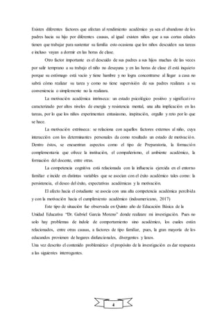 4
Existen diferentes factores que afectan al rendimiento académico ya sea el abandono de los
padres hacia su hijo por diferentes causas, al igual existen niños que a sus cortas edades
tienen que trabajar para sustentar su familia esto ocasiona que los niños descuiden sus tareas
e incluso vayan a dormir en las horas de clase.
Otro factor importante es el descuido de sus padres a sus hijos muchas de las veces
por salir temprano a su trabajo el niño no desayuna y en las horas de clase él está inquieto
porque su estómago está vacío y tiene hambre y no logra concentrarse al llegar a casa no
sabrá cómo realizar su tarea y como no tiene supervisión de sus padres realizara a su
conveniencia o simplemente no la realizara.
La motivación académica intrínseca: un estado psicológico positivo y significativo
caracterizado por altos niveles de energía y resistencia mental, una alta implicación en las
tareas, por lo que los niños experimentan entusiasmo, inspiración, orgullo y reto por lo que
se hace.
La motivación extrínseca: se relaciona con aquellos factores externos al niño, cuya
interacción con los determinantes personales da como resultado un estado de motivación.
Dentro éstos, se encuentran aspectos como el tipo de Preparatoria, la formación
complementaria que ofrece la institución, el compañerismo, el ambiente académico, la
formación del docente, entre otras.
La competencia cognitiva está relacionada con la influencia ejercida en el entorno
familiar e incide en distintas variables que se asocian con el éxito académico tales como: la
persistencia, el deseo del éxito, expectativas académicas y la motivación.
El afecto hacia el estudiante se asocia con una alta competencia académica percibida
y con la motivación hacia el cumplimiento académico (indoamericano, 2017)
Este tipo de situación fue observada en Quinto año de Educación Básica de la
Unidad Educativa “Dr. Gabriel García Moreno” donde realizare mi investigación. Pues no
solo hay problemas de índole de comportamiento sino académico, los cuales están
relacionados, entre otras causas, a factores de tipo familiar, pues, la gran mayoría de los
educandos provienen de hogares disfuncionales, divergentes y laxos.
Una vez descrito el contenido problemático el propósito de la investigación es dar respuesta
a las siguientes interrogantes.
 