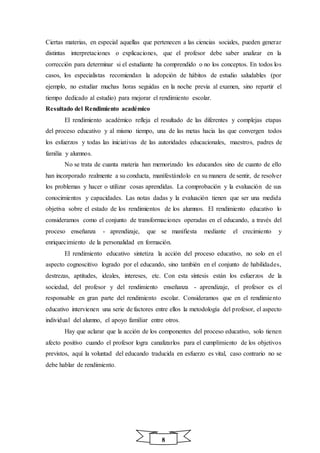 8
Ciertas materias, en especial aquellas que pertenecen a las ciencias sociales, pueden generar
distintas interpretaciones o explicaciones, que el profesor debe saber analizar en la
corrección para determinar si el estudiante ha comprendido o no los conceptos. En todos los
casos, los especialistas recomiendan la adopción de hábitos de estudio saludables (por
ejemplo, no estudiar muchas horas seguidas en la noche previa al examen, sino repartir el
tiempo dedicado al estudio) para mejorar el rendimiento escolar.
Resultado del Rendimiento académico
El rendimiento académico refleja el resultado de las diferentes y complejas etapas
del proceso educativo y al mismo tiempo, una de las metas hacia las que convergen todos
los esfuerzos y todas las iniciativas de las autoridades educacionales, maestros, padres de
familia y alumnos.
No se trata de cuanta materia han memorizado los educandos sino de cuanto de ello
han incorporado realmente a su conducta, manifestándolo en su manera de sentir, de resolver
los problemas y hacer o utilizar cosas aprendidas. La comprobación y la evaluación de sus
conocimientos y capacidades. Las notas dadas y la evaluación tienen que ser una medida
objetiva sobre el estado de los rendimientos de los alumnos. El rendimiento educativo lo
consideramos como el conjunto de transformaciones operadas en el educando, a través del
proceso enseñanza - aprendizaje, que se manifiesta mediante el crecimiento y
enriquecimiento de la personalidad en formación.
El rendimiento educativo sintetiza la acción del proceso educativo, no solo en el
aspecto cognoscitivo logrado por el educando, sino también en el conjunto de habilidades,
destrezas, aptitudes, ideales, intereses, etc. Con esta síntesis están los esfuerzos de la
sociedad, del profesor y del rendimiento enseñanza - aprendizaje, el profesor es el
responsable en gran parte del rendimiento escolar. Consideramos que en el rendimiento
educativo intervienen una serie de factores entre ellos la metodología del profesor, el aspecto
individual del alumno, el apoyo familiar entre otros.
Hay que aclarar que la acción de los componentes del proceso educativo, solo tienen
afecto positivo cuando el profesor logra canalizarlos para el cumplimiento de los objetivos
previstos, aquí la voluntad del educando traducida en esfuerzo es vital, caso contrario no se
debe hablar de rendimiento.
 