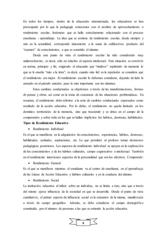 9
En todos los tiempos, dentro de la educación sistematizada, los educadores se han
preocupado por lo que la pedagogía conocemos con el nombre de aprovechamiento o
rendimiento escolar, fenómeno que se halla estrechamente relacionado con el proceso
enseñanza - aprendizaje. La idea que se sostiene de rendimiento escolar, desde siempre y
aún en la actualidad, corresponde únicamente a la suma de calificativos producto del
“examen” de conocimientos, a que es sometido el alumno.
Desde este punto de vista el rendimiento escolar ha sido considerado muy
unilateralmente, es decir, sólo en relación al aspecto intelectual. Esta situación se convirtió
en norma, principio y fin, exigiendo al educando que “rindiese” repitiendo de memoria lo
que se le enseña “más a la letra”, es decir, cuando más fiel es la repetición se considera que
el rendimiento era mejor. Al rendimiento escolar lo debemos considerar, dejando de lado lo
anotado en el párrafo anterior, pues lo más importante son los alumnos.
Estos cambios conductuales se objetivizan a través de las transformaciones, formas
de pensar y obrar, así como en la toma de conciencia de las situaciones problemáticas. En
resumen, el rendimiento debe referirse a la serie de cambios conductuales expresados como
resultado de la acción educativa. Por lo dicho, el rendimiento no queda limitado en los
dominios territoriales de la memoria, sino que trasciende y se ubica en el campo de la
comprensión y sobre todo en los que se hallan implícitos los hábitos, destrezas, habilidades.
Tipos de Rendimiento Educativo
 Rendimiento Individual
Es el que se manifiesta en la adquisición de conocimientos, experiencias, hábitos, destrezas,
habilidades, actitudes, aspiraciones, etc. Lo que permitirá al profesor tomar decisiones
pedagógicas posteriores. Los aspectos de rendimiento individual se apoyan en la exploración
de los conocimientos y de los hábitos culturales, campo cognoscitivo o intelectual. También
en el rendimiento intervienen aspectos de la personalidad que son los afectivos. Comprende:
 Rendimiento General
Es el que se manifiesta mientras el estudiante va al centro de enseñanza, en el aprendizaje
de las Líneas de Acción Educativa y hábitos culturales y en la conducta del alumno.
 Rendimiento Social
La institución educativa al influir sobre un individuo, no se limita a éste, sino que a través
del mismo ejerce influencia de la sociedad en que se desarrolla. Desde el punto de vista
cuantitativo, el primer aspecto de influencia social es la extensión de la misma, manifestada
a través de campo geográfico. Además, se debe considerar el campo demográfico
constituido, por el número de personas a las que se extiende la acción educativa.
 