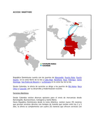 ACCESO MARÍTIMO




República Dominicana cuenta con los puertos de Manzanillo, Puerto Plata, Puerto
Duarte, en la costa Norte de la isla y Cabo Rojo, Barahona, Azua, Palenque, Santo
Domingo, San Pedro de Macorís y La Romana en la costa Sur de la isla.

Desde Colombia, la oferta de servicios se dirige a los puertos de Rió Haina, Boca
Chica y Caucedo, por su desarrollo y modernización reciente.

Servicios Marítimos

Desde Colombia existen diversas opciones para el envío de mercancías desde
Barranquilla, Buenaventura, Cartagena y Santa Marta.
Hacia Republica Dominicana desde la costa Atlántica, existen nueve (9) navieras
que prestan servicios directos con tiempos de transito que oscilan entre los 2 y 5
días, la oferta se complementa con cuatro (4) navieras que ofrecen servicios con
 