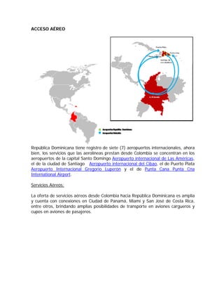 ACCESO AÉREO




República Dominicana tiene registro de siete (7) aeropuertos internacionales, ahora
bien, los servicios que las aerolíneas prestan desde Colombia se concentran en los
aeropuertos de la capital Santo Domingo Aeropuerto internacional de Las Américas,
el de la ciudad de Santiago Aeropuerto internacional del Cibao, el de Puerto Plata
Aeropuerto Internacional Gregorio Luperón y el de Punta Cana Punta Cna
International Airport.

Servicios Aéreos:

La oferta de servicios aéreos desde Colombia hacia República Dominicana es amplia
y cuenta con conexiones en Ciudad de Panamá, Miami y San José de Costa Rica,
entre otros, brindando amplias posibilidades de transporte en aviones cargueros y
cupos en aviones de pasajeros.
 