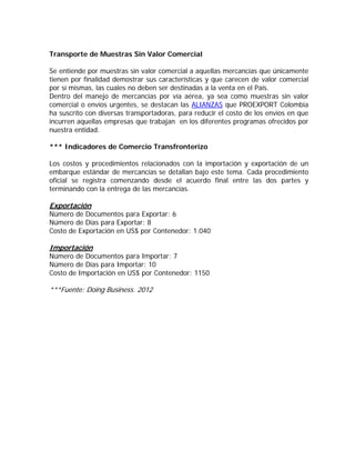 Transporte de Muestras Sin Valor Comercial

Se entiende por muestras sin valor comercial a aquellas mercancías que únicamente
tienen por finalidad demostrar sus características y que carecen de valor comercial
por sí mismas, las cuales no deben ser destinadas a la venta en el País.
Dentro del manejo de mercancías por vía aérea, ya sea como muestras sin valor
comercial o envíos urgentes, se destacan las ALIANZAS que PROEXPORT Colombia
ha suscrito con diversas transportadoras, para reducir el costo de los envíos en que
incurren aquellas empresas que trabajan en los diferentes programas ofrecidos por
nuestra entidad.

*** Indicadores de Comercio Transfronterizo

Los costos y procedimientos relacionados con la importación y exportación de un
embarque estándar de mercancías se detallan bajo este tema. Cada procedimiento
oficial se registra comenzando desde el acuerdo final entre las dos partes y
terminando con la entrega de las mercancías.

Exportación
Número de Documentos para Exportar: 6
Número de Días para Exportar: 8
Costo de Exportación en US$ por Contenedor: 1.040

Importación
Número de Documentos para Importar: 7
Número de Días para Importar: 10
Costo de Importación en US$ por Contenedor: 1150

***Fuente: Doing Business. 2012
 