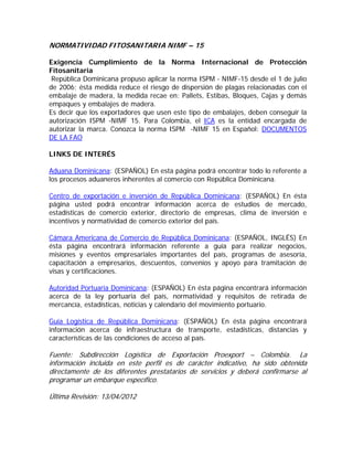 NORMATIVIDAD FITOSANITARIA NIMF – 15

Exigencia Cumplimiento de la Norma Internacional de Protección
Fitosanitaria
 República Dominicana propuso aplicar la norma ISPM - NIMF-15 desde el 1 de julio
de 2006; ésta medida reduce el riesgo de dispersión de plagas relacionadas con el
embalaje de madera, la medida recae en: Pallets, Estibas, Bloques, Cajas y demás
empaques y embalajes de madera.
Es decir que los exportadores que usen este tipo de embalajes, deben conseguir la
autorización ISPM -NIMF 15. Para Colombia, el ICA es la entidad encargada de
autorizar la marca. Conozca la norma ISPM -NIMF 15 en Español: DOCUMENTOS
DE LA FAO

LINKS DE INTERÉS

Aduana Dominicana: (ESPAÑOL) En esta página podrá encontrar todo lo referente a
los procesos aduaneros inherentes al comercio con República Dominicana.

Centro de exportación e inversión de República Dominicana: (ESPAÑOL) En ésta
página usted podrá encontrar información acerca de estudios de mercado,
estadísticas de comercio exterior, directorio de empresas, clima de inversión e
incentivos y normatividad de comercio exterior del país.

Cámara Americana de Comercio de República Dominicana: (ESPAÑOL, INGLÉS) En
ésta página encontrará información referente a guía para realizar negocios,
misiones y eventos empresariales importantes del país, programas de asesoría,
capacitación a empresarios, descuentos, convenios y apoyo para tramitación de
visas y certificaciones.

Autoridad Portuaria Dominicana: (ESPAÑOL) En ésta página encontrará información
acerca de la ley portuaria del país, normatividad y requisitos de retirada de
mercancía, estadísticas, noticias y calendario del movimiento portuario.

Guía Logística de República Dominicana: (ESPAÑOL) En ésta página encontrará
información acerca de infraestructura de transporte, estadísticas, distancias y
características de las condiciones de acceso al país.

Fuente: Subdirección Logística de Exportación Proexport – Colombia. La
información incluida en este perfil es de carácter indicativo, ha sido obtenida
directamente de los diferentes prestatarios de servicios y deberá confirmarse al
programar un embarque específico.

Última Revisión: 13/04/2012
 