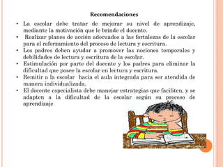 Recomendaciones
• La escolar debe tratar de mejorar su nivel de aprendizaje,
  mediante la motivación que le brinde el docente.
• Realizar planes de acción adecuados a las fortalezas de la escolar
  para el reforzamiento del proceso de lectura y escritura.
• Los padres deben ayudar a promover las nociones temporales y
  debilidades de lectura y escritura de la escolar.
• Estimulación por parte del docente y los padres para eliminar la
  dificultad que posee la escolar en lectura y escritura.
• Remitir a la escolar hacia el aula integrada para ser atendida de
  manera individualizada.
• El docente especialista debe manejar estrategias que faciliten, y se
  adapten a la dificultad de la escolar según su proceso de
  aprendizaje
 