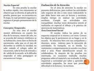 Noción Espacial                           Evaluación de la Atención
            En esta prueba la escolar                En el área de atención la escolar no
la realizo rápido, con entusiasmo se      presenta deficiencias, para realizar las actividades
observó que se divertía al aplicarle la   solo requiere de dos o tres veces indicándole lo
prueba, puesto que se encuentra en        que debe hacer más aun en lectura y escritura,
II etapa, lo cual permitió organizar y    emplea tiempo en realizar las actividades
registrar el propio pensamiento de la     escolares.     Cumple      sus     actividades   con
escolar.                                  tranquilidad, muchas veces demuestra interés al
                                          realizarlas en especial el dibujo y la práctica de
Conceptos Temporales                      ejercicios de matemáticas.
            En esta área el escolar       Área Emocional Social
mostró deficiencia en cuanto los                     El escolar, indica las partes de su
días de la semana, meses del año, no      esquema corporal en sí mismo y en otros. Conoce
se acuerda del número telefónico se       los objetos que le pertenecen en su hogar y en la
su habitación, tiene claro su fecha de    escuela. Se relaciona bien con sus compañeros y
nacimiento, sabe que en el mes de         docentes, acata órdenes para la ejecución de
diciembre se celebra la navidad, no       actividades. Es tranquila, no es tímida. La
sabe cuándo el colegio salen de           vestimenta y comportamiento es acorde a su clima
vacaciones, sabe la hora de entrada y     edad y sexo. Posee identificación sexual. Es
de salida de la escuela se le dificulta   colaboradora, la mayoría de las pruebas era
responder el reloj pedagógico se          interesada, en ocasiones realizaba muchas
encuentra en I etapa.                     preguntas sobre el material a ser evaluado, le daba
                                          inquietud y curiosidad por saber y aprender las
                                          actividades asignadas, las áreas que presenta
                                          dificultad es la lectura y la escritura.
 