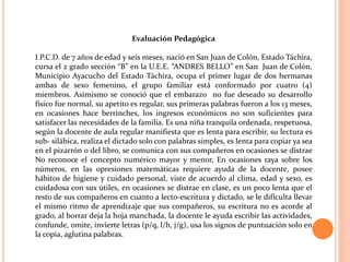 Evaluación Pedagógica

I.P.C.D. de 7 años de edad y seis meses, nació en San Juan de Colón, Estado Táchira,
cursa el 2 grado sección “B” en la U.E.E. “ANDRES BELLO” en San Juan de Colón,
Municipio Ayacucho del Estado Táchira, ocupa el primer lugar de dos hermanas
ambas de sexo femenino, el grupo familiar está conformado por cuatro (4)
miembros. Asimismo se conoció que el embarazo no fue deseado su desarrollo
físico fue normal, su apetito es regular, sus primeras palabras fueron a los 13 meses,
en ocasiones hace berrinches, los ingresos económicos no son suficientes para
satisfacer las necesidades de la familia. Es una niña tranquila ordenada, respetuosa,
según la docente de aula regular manifiesta que es lenta para escribir, su lectura es
sub- silábica, realiza el dictado solo con palabras simples, es lenta para copiar ya sea
en el pizarrón o del libro, se comunica con sus compañeros en ocasiones se distrae
No reconoce el concepto numérico mayor y menor, En ocasiones raya sobre los
números, en las opresiones matemáticas requiere ayuda de la docente, posee
hábitos de higiene y cuidado personal, viste de acuerdo al clima, edad y sexo, es
cuidadosa con sus útiles, en ocasiones se distrae en clase, es un poco lenta que el
resto de sus compañeros en cuanto a lecto-escritura y dictado, se le dificulta llevar
el mismo ritmo de aprendizaje que sus compañeros, su escritura no es acorde al
grado, al borrar deja la hoja manchada, la docente le ayuda escribir las actividades,
confunde, omite, invierte letras (p/q, l/h, j/g), usa los signos de puntuación solo en
la copia, aglutina palabras.
 