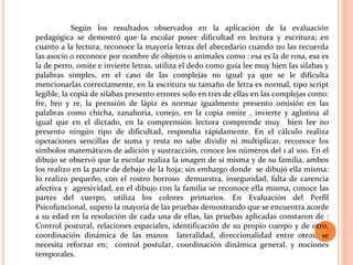 Según los resultados observados en la aplicación de la evaluación
pedagógica se demostró que la escolar posee dificultad en lectura y escritura; en
cuanto a la lectura, reconoce la mayoría letras del abecedario cuando no las recuerda
las asocio o reconoce por nombre de objetos o animales como : esa es la de rosa, esa es
la de perro, omite e invierte letras, utiliza el dedo como guía lee muy bien las silabas y
palabras simples, en el caso de las complejas no igual ya que se le dificulta
mencionarlas correctamente, en la escritura su tamaño de letra es normal, tipo script
legible, la copia de silabas presento errores solo en tres de ellas en las complejas como:
fre, bro y re, la prensión de lápiz es normar igualmente presento omisión en las
palabras como chicha, zanahoria, conejo, en la copia omite , invierte y aglutina al
igual que en el dictado, en la comprensión lectora comprende muy bien lee no
presento ningún tipo de dificultad, respondía rápidamente. En el cálculo realiza
operaciones sencillas de suma y resta no sabe dividir ni multiplicar, reconoce los
símbolos matemáticos de adición y sustracción, conoce los números del 1 al 100. En el
dibujo se observó que la escolar realiza la imagen de sí misma y de su familia, ambos
los realizo en la parte de debajo de la hoja; sin embargo donde se dibujó ella misma:
lo realizo pequeño, con el rostro borroso demuestra, inseguridad, falta de carencia
afectiva y agresividad, en el dibujo con la familia se reconoce ella misma, conoce las
partes del cuerpo, utiliza los colores primarios. En Evaluación del Perfil
Psicofuncional, supero la mayoría de las pruebas demostrando que se encuentra acorde
a su edad en la resolución de cada una de ellas, las pruebas aplicadas constaron de :
Control postural, relaciones espaciales, identificación de su propio cuerpo y de otro,
coordinación dinámica de las manos lateralidad, direccionalidad entre otros, se
necesita reforzar en; control postular, coordinación dinámica general, y nociones
temporales.
 