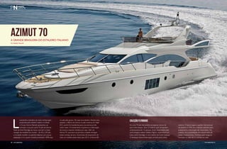 Azimut 70 
A grande brasileira do estaleiro italiano 
Por Rafaella Malucelli 
Levantando a bandeira da maior embarcação 
produzida pelo estaleiro italiano no Brasil, 
o Grupo Azimut-Benetti apresentou ao 
mercado o luxuoso yacht 70 pés da Azimut. 
Parte da linha Flybridge da marca, que tem a maior 
variação de modelos do mundo – de 40 a 100 pés, 
a novidade mantém os padrões italianos com pouca 
adaptação e é o quarto modelo produzido 100% aqui 
no país pelo grupo. De casa nova desde o final do ano 
passado, a fábrica da Azimut no país continua em Itajaí 
(SC), porém foi transferida para uma estrutura três 
vezes maior. O investimento impulsionou a fabricação 
de novos e maiores modelos por aqui. Além da 
Azimut 70, que teve sua primeira unidade entregue 
nesse começo de ano, há previsão de lançamento de 
mais um modelo ainda maior para 2015, a Azimut 80. 
COLEÇÃO FLYBRIDGE 
Em uma 70 pés não poderia se esperar menos do 
que muito espaço. Seus 22 metros, que comportam 
confortavelmente 16 pessoas, foram desenhados pelo 
yacht designer italiano Stefano Righini, responsável por 
toda a linha Flybridge, e com interior de Carlo Galeazzi. 
O destaque dessa embarcação vai todo para a área 
externa. O layout segue o padrão internacional 
do estaleiro e 70% dos materiais utilizados para 
acabamento e decoração são importados. No 
entanto, há a possibilidade de customização de 
cores e acabamentos. A embarcação chega ao 
mercado no valor de 11 milhões de reais. 
40 perFilnáutiCo perFilnáutiCo 41 
40 PERFILNÁUTICO PERFILNÁUTICO 41 
 